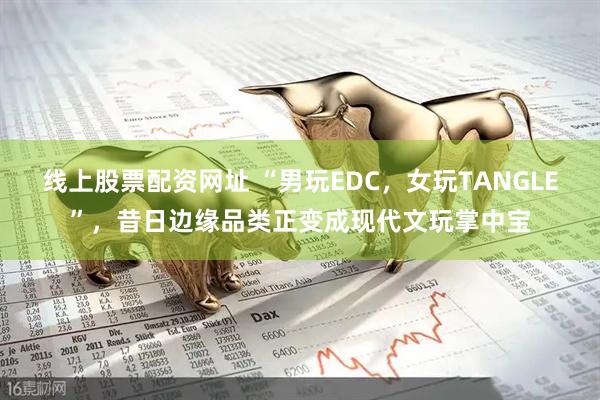 线上股票配资网址 “男玩EDC，女玩TANGLE”，昔日边缘品类正变成现代文玩掌中宝