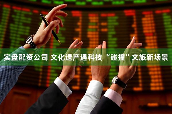 实盘配资公司 文化遗产遇科技 “碰撞”文旅新场景