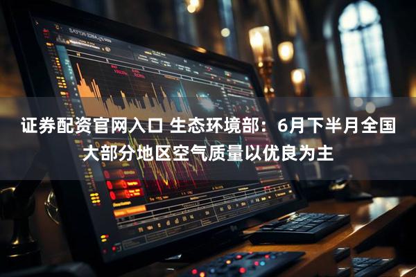 证券配资官网入口 生态环境部：6月下半月全国大部分地区空气质量以优良为主