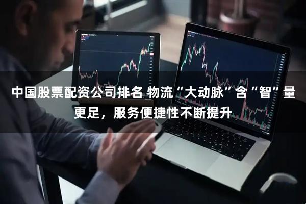 中国股票配资公司排名 物流“大动脉”含“智”量更足，服务便捷性不断提升