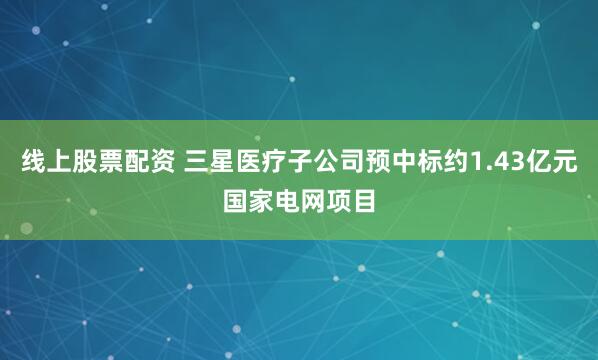 线上股票配资 三星医疗子公司预中标约1.43亿元国家电网项目