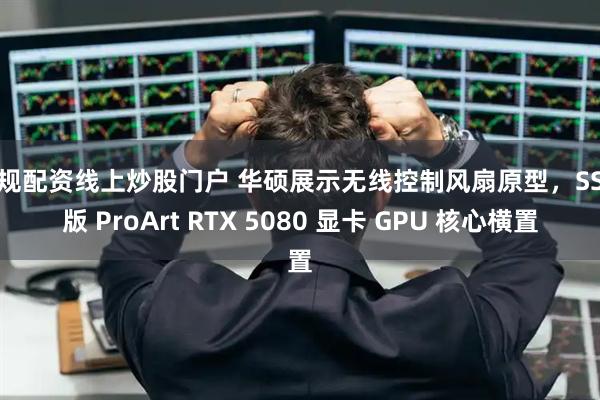 正规配资线上炒股门户 华硕展示无线控制风扇原型，SSD 版 ProArt RTX 5080 显卡 GPU 核心横置