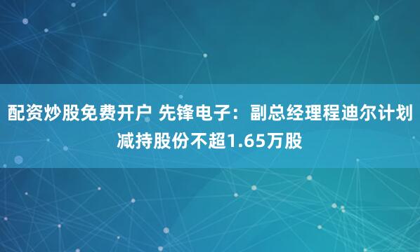 配资炒股免费开户 先锋电子：副总经理程迪尔计划减持股份不超1.65万股