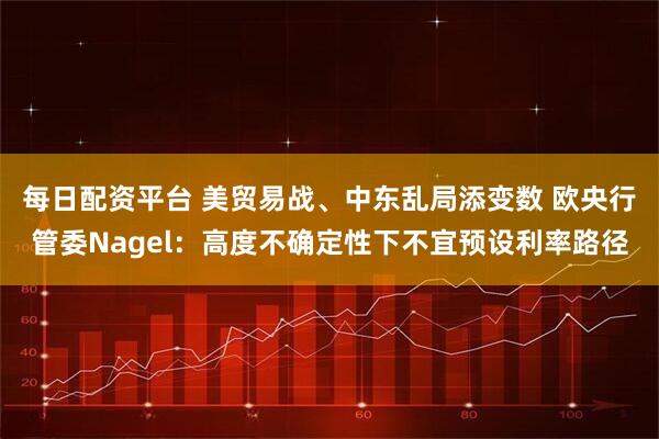 每日配资平台 美贸易战、中东乱局添变数 欧央行管委Nagel：高度不确定性下不宜预设利率路径