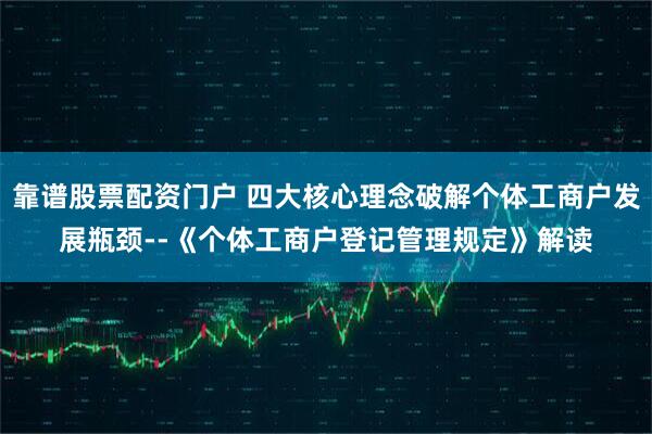 靠谱股票配资门户 四大核心理念破解个体工商户发展瓶颈--《个体工商户登记管理规定》解读