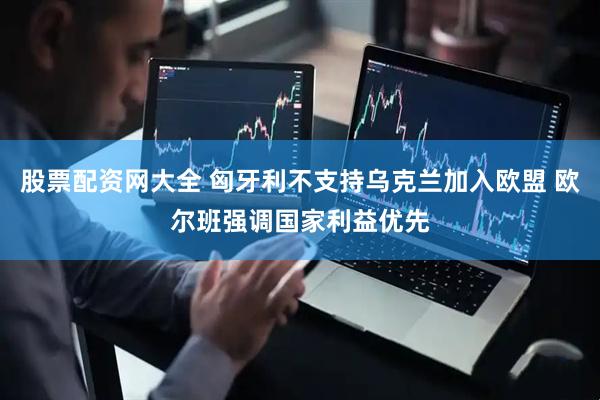 股票配资网大全 匈牙利不支持乌克兰加入欧盟 欧尔班强调国家利益优先