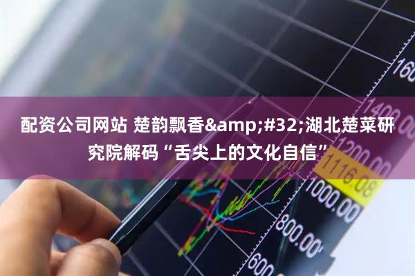配资公司网站 楚韵飘香&#32;湖北楚菜研究院解码“舌尖上的文化自信”