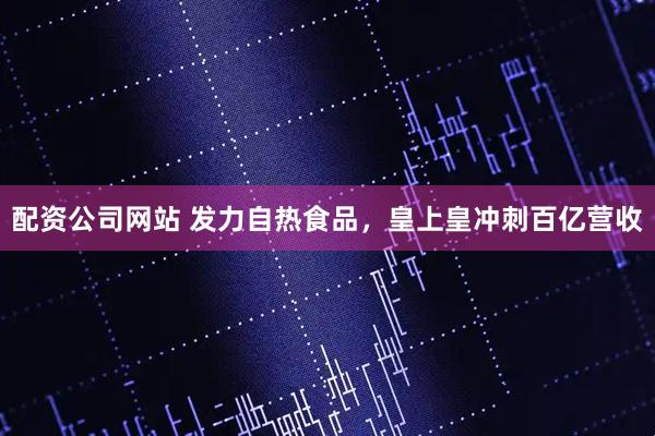 配资公司网站 发力自热食品，皇上皇冲刺百亿营收