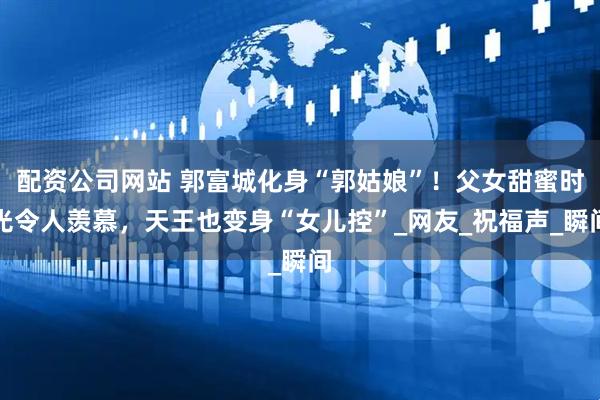 配资公司网站 郭富城化身“郭姑娘”！父女甜蜜时光令人羡慕，天王也变身“女儿控”_网友_祝福声_瞬间