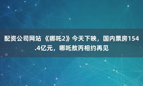 配资公司网站 《哪吒2》今天下映，国内票房154.4亿元，哪吒敖丙相约再见
