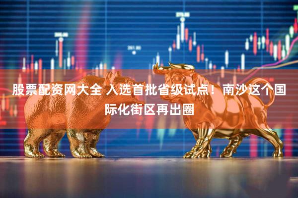 股票配资网大全 入选首批省级试点！南沙这个国际化街区再出圈