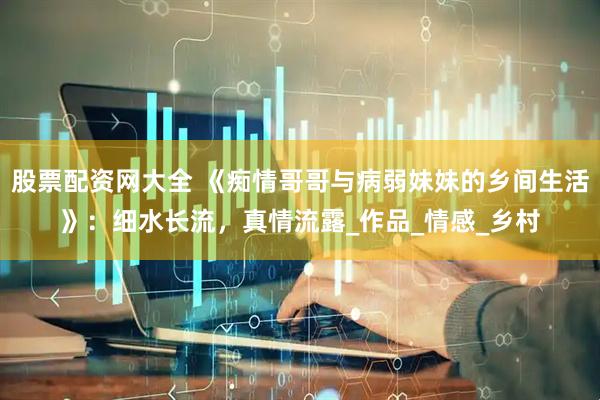 股票配资网大全 《痴情哥哥与病弱妹妹的乡间生活》：细水长流，真情流露_作品_情感_乡村