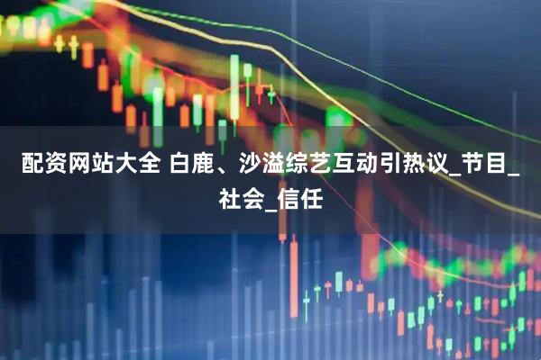 配资网站大全 白鹿、沙溢综艺互动引热议_节目_社会_信任
