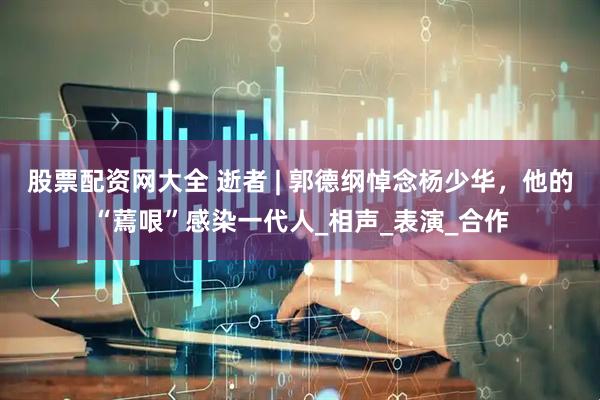 股票配资网大全 逝者 | 郭德纲悼念杨少华，他的“蔫哏”感染一代人_相声_表演_合作