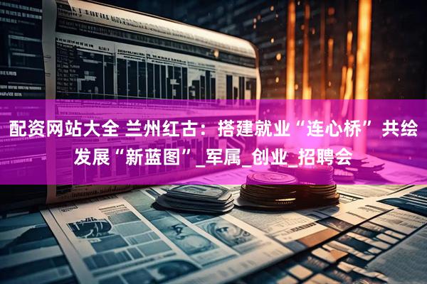 配资网站大全 兰州红古：搭建就业“连心桥” 共绘发展“新蓝图”_军属_创业_招聘会