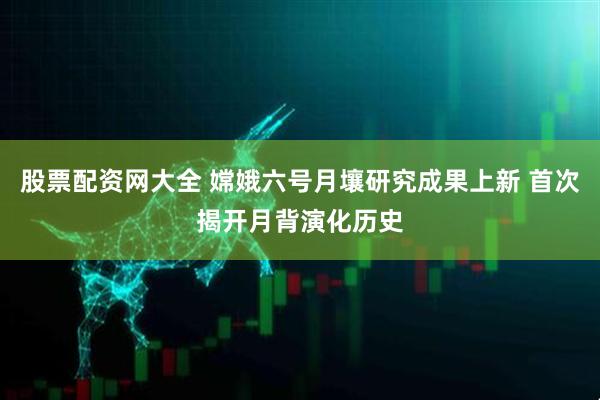 股票配资网大全 嫦娥六号月壤研究成果上新 首次揭开月背演化历史