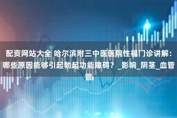 配资网站大全 哈尔滨附三中医医院性福门诊讲解：哪些原因能够引起勃起功能障碍？_影响_阴茎_血管