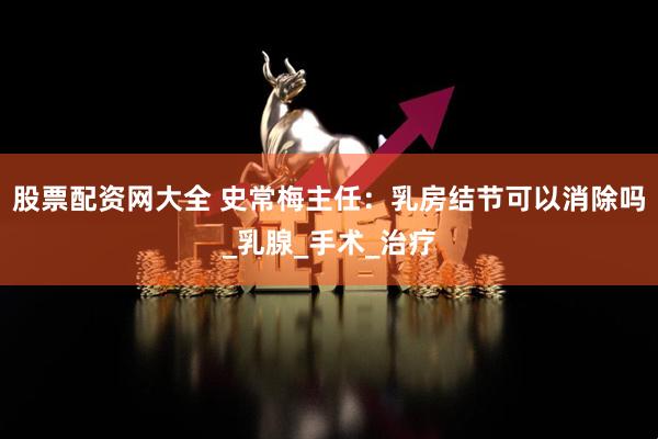 股票配资网大全 史常梅主任：乳房结节可以消除吗_乳腺_手术_治疗