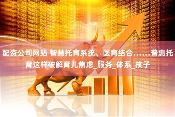 配资公司网站 智慧托育系统、医育结合……普惠托育这样破解育儿焦虑_服务_体系_孩子
