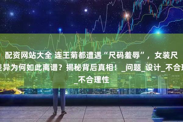 配资网站大全 连王菊都遭遇“尺码羞辱”，女装尺寸差异为何如此离谱？揭秘背后真相！_问题_设计_不合理性