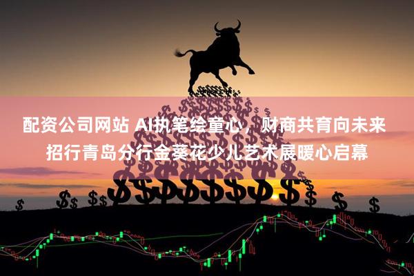 配资公司网站 AI执笔绘童心，财商共育向未来 招行青岛分行金葵花少儿艺术展暖心启幕
