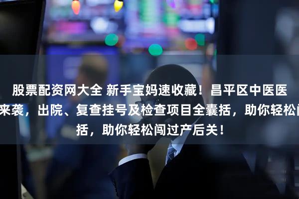 股票配资网大全 新手宝妈速收藏！昌平区中医医院产后攻略来袭，出院、复查挂号及检查项目全囊括，助你轻松闯过产后关！