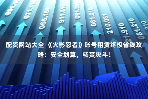 配资网站大全 《火影忍者》账号租赁终极省钱攻略：安全划算，畅爽决斗！