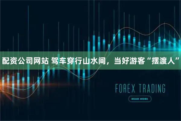 配资公司网站 驾车穿行山水间，当好游客“摆渡人”