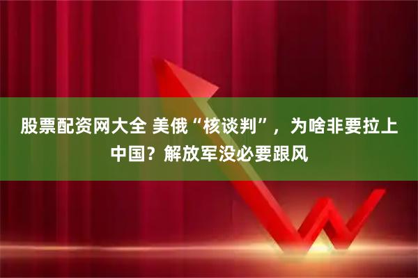 股票配资网大全 美俄“核谈判”，为啥非要拉上中国？解放军没必要跟风