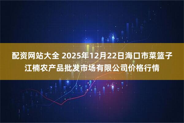 配资网站大全 2025年12月22日海口市菜篮子江楠农产品批发市场有限公司价格行情