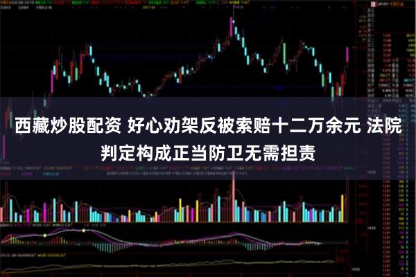 西藏炒股配资 好心劝架反被索赔十二万余元 法院判定构成正当防卫无需担责