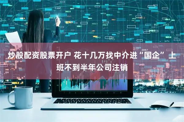 炒股配资股票开户 花十几万找中介进“国企” 上班不到半年公司注销