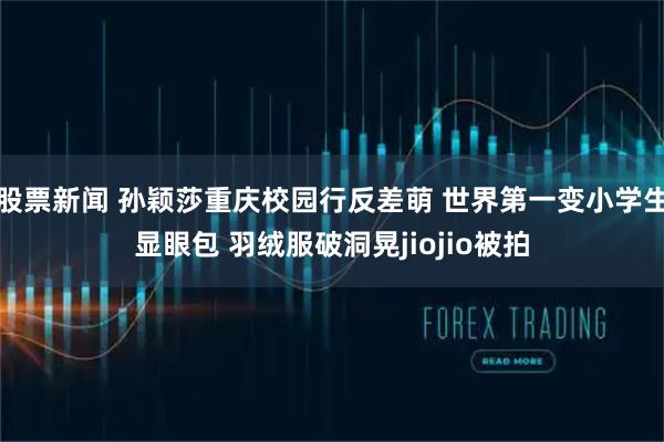 股票新闻 孙颖莎重庆校园行反差萌 世界第一变小学生显眼包 羽绒服破洞晃jiojio被拍