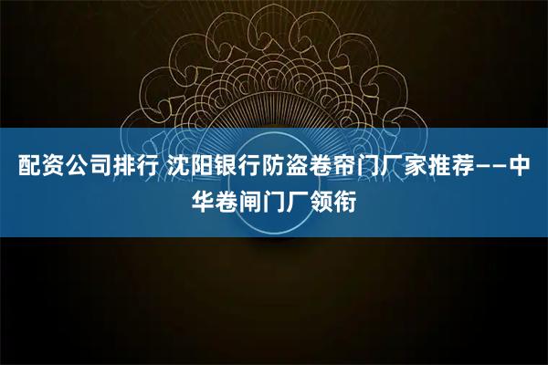 配资公司排行 沈阳银行防盗卷帘门厂家推荐——中华卷闸门厂领衔