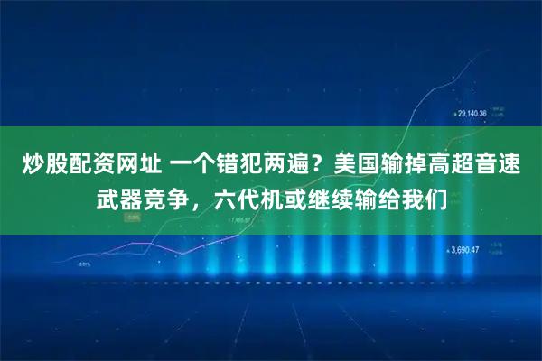 炒股配资网址 一个错犯两遍？美国输掉高超音速武器竞争，六代机或继续输给我们