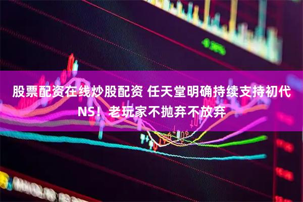 股票配资在线炒股配资 任天堂明确持续支持初代NS！老玩家不抛弃不放弃