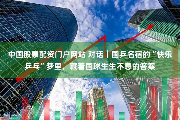 中国股票配资门户网站 对话｜国乒名宿的“快乐乒乓”梦里，藏着国球生生不息的答案