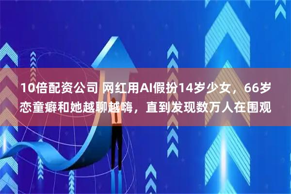 10倍配资公司 网红用AI假扮14岁少女，66岁恋童癖和她越聊越嗨，直到发现数万人在围观